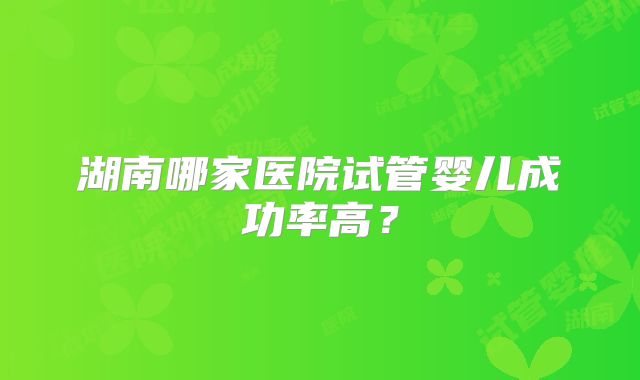 湖南哪家医院试管婴儿成功率高？