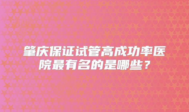 肇庆保证试管高成功率医院最有名的是哪些?
