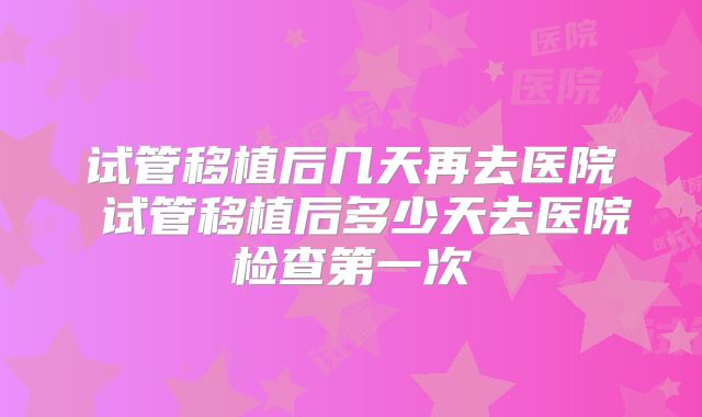 试管移植后几天再去医院 试管移植后多少天去医院检查第一次