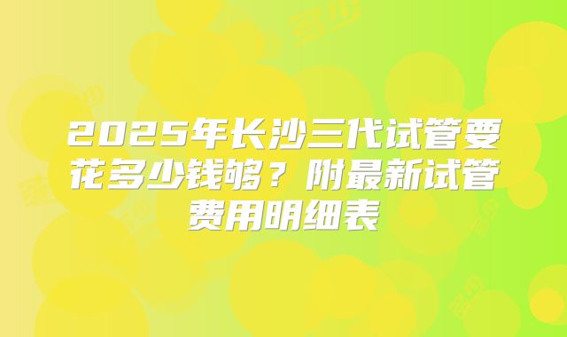 2025年长沙三代试管要花多少钱够？附最新试管费用明细表