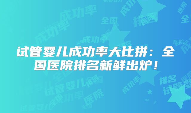 试管婴儿成功率大比拼:全国医院排名新鲜出炉!