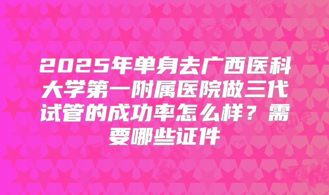 2025年单身去广西医科大学第一附属医院做三代试管的成功率怎么样？需要哪些证件