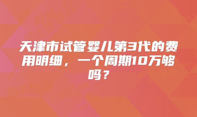 天津市试管婴儿第3代的费用明细，一个周期10万够吗？