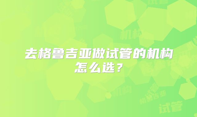 去格鲁吉亚做试管的机构怎么选?