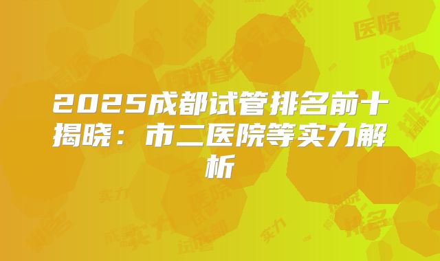 2025成都试管排名前十揭晓：市二医院等实力解析