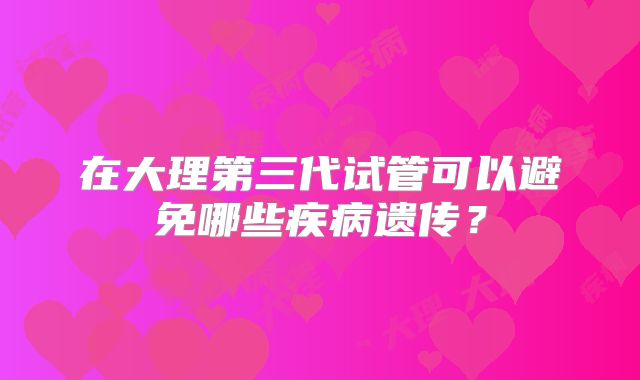 在大理第三代试管可以避免哪些疾病遗传？