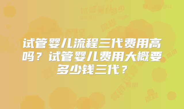 试管婴儿流程三代费用高吗?试管婴儿费用大概要多少钱三代?
