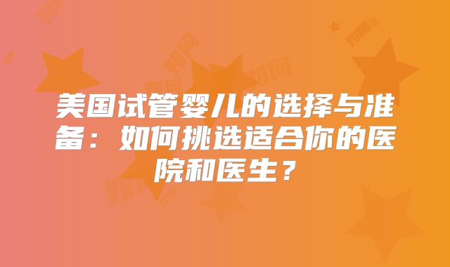 美国试管婴儿的选择与准备:如何挑选适合你的医院和医生?