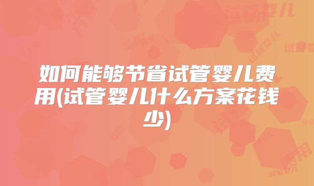 如何能够节省试管婴儿费用(试管婴儿什么方案花钱少)