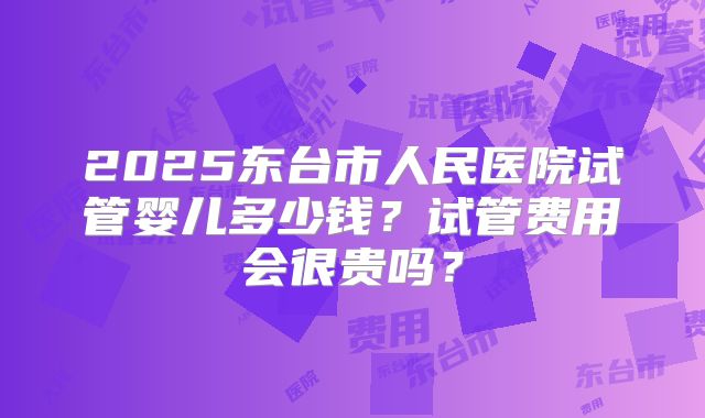 2025东台市人民医院试管婴儿多少钱？试管费用会很贵吗？