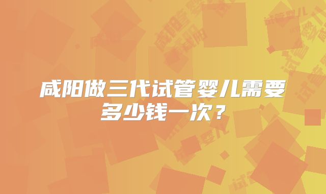 咸阳做三代试管婴儿需要多少钱一次？