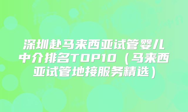深圳赴马来西亚试管婴儿中介排名TOP10(马来西亚试管地接服务精选)