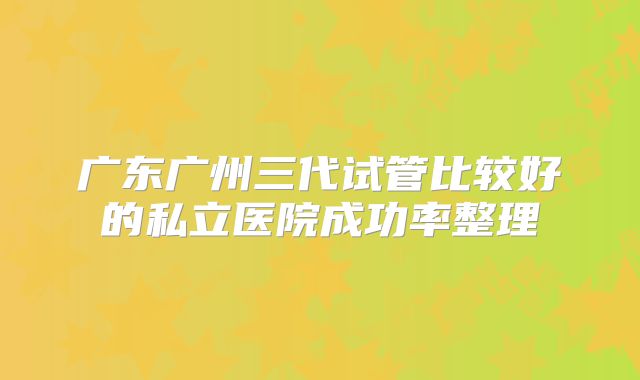 广东广州三代试管比较好的私立医院成功率整理