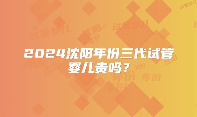 2024沈阳年份三代试管婴儿贵吗？