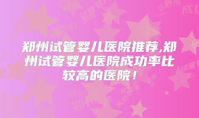 郑州试管婴儿医院推荐,郑州试管婴儿医院成功率比较高的医院！