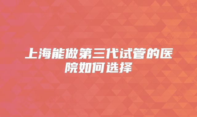 上海能做第三代试管的医院如何选择