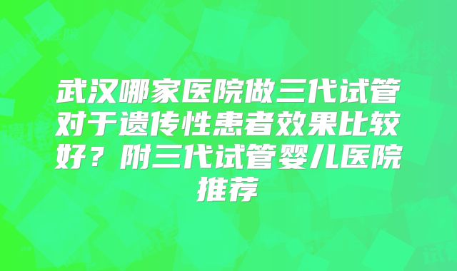 武汉哪家医院做三代试管对于遗传性患者效果比较好？附三代试管婴儿医院推荐