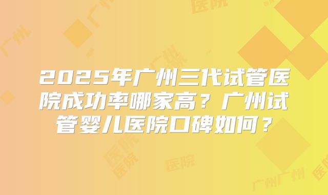 2025年广州三代试管医院成功率哪家高？广州试管婴儿医院口碑如何？