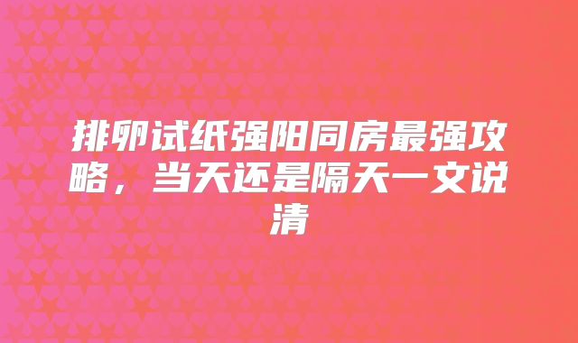 排卵试纸强阳同房最强攻略，当天还是隔天一文说清