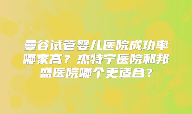 曼谷试管婴儿医院成功率哪家高？杰特宁医院和邦盛医院哪个更适合？
