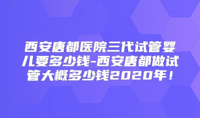 西安唐都医院三代试管婴儿要多少钱-西安唐都做试管大概多少钱2020年！