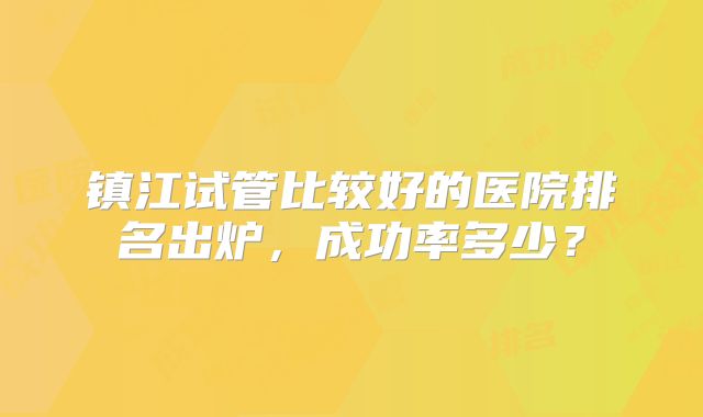 镇江试管比较好的医院排名出炉，成功率多少？