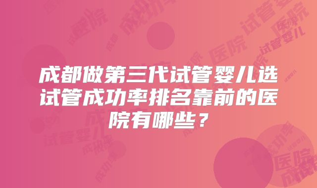 成都做第三代试管婴儿选试管成功率排名靠前的医院有哪些？