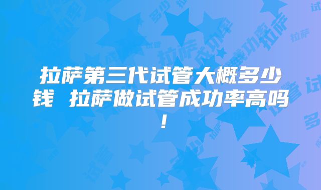 拉萨第三代试管大概多少钱 拉萨做试管成功率高吗！