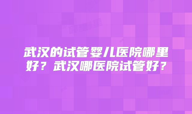 武汉的试管婴儿医院哪里好?武汉哪医院试管好?