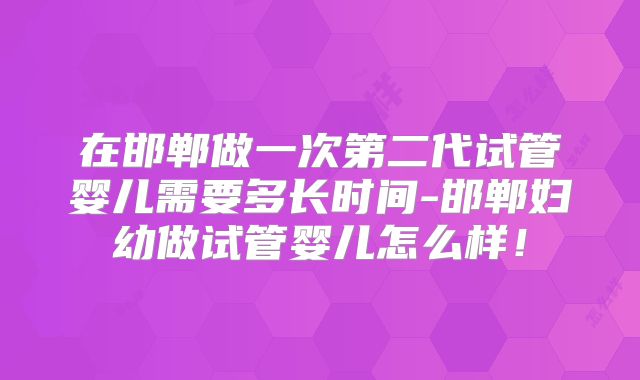 在邯郸做一次第二代试管婴儿需要多长时间-邯郸妇幼做试管婴儿怎么样！