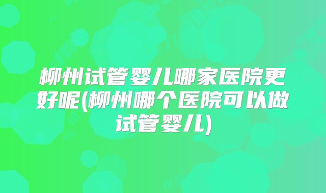 柳州试管婴儿哪家医院更好呢(柳州哪个医院可以做试管婴儿)