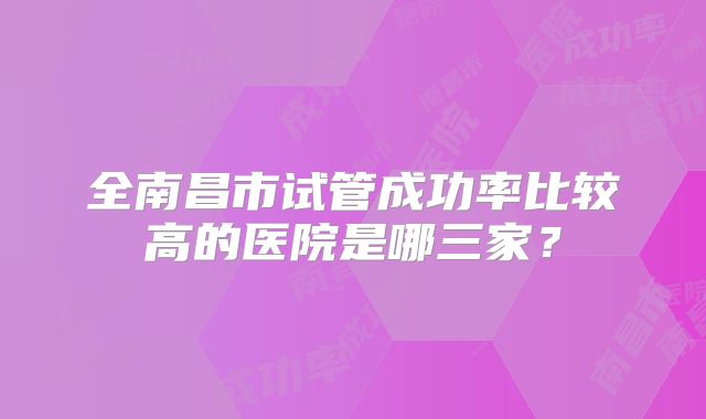 全南昌市试管成功率比较高的医院是哪三家?
