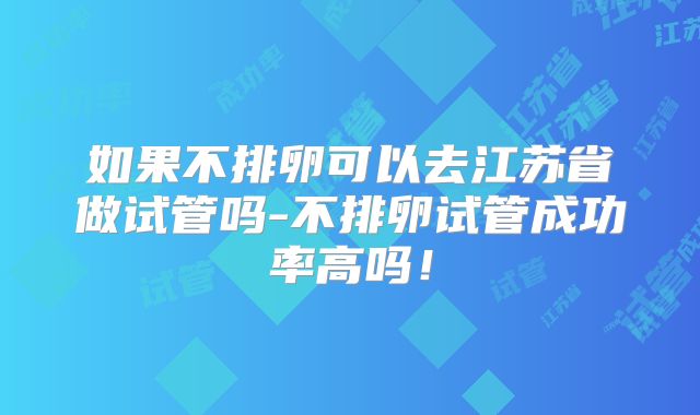 如果不排卵可以去江苏省做试管吗-不排卵试管成功率高吗！