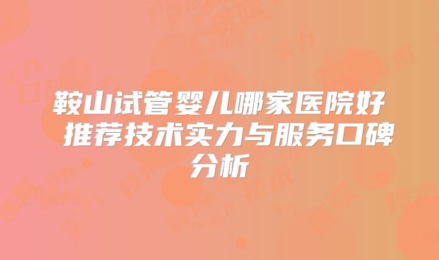 鞍山试管婴儿哪家医院好 推荐技术实力与服务口碑分析