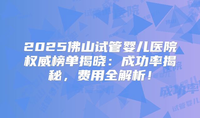 2025佛山试管婴儿医院权威榜单揭晓：成功率揭秘，费用全解析！