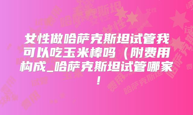 女性做哈萨克斯坦试管我可以吃玉米棒吗（附费用构成_哈萨克斯坦试管哪家！