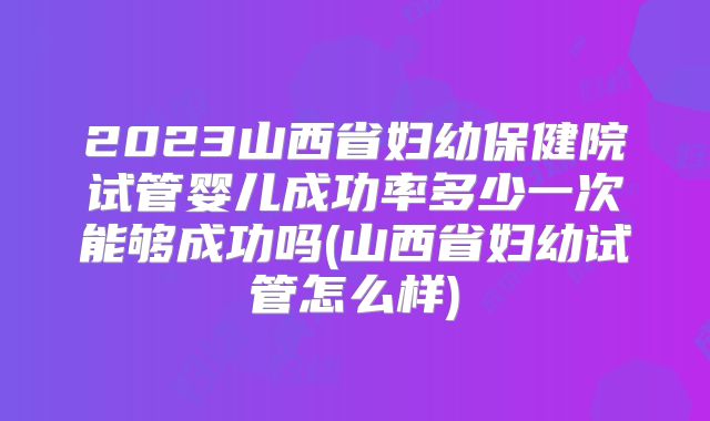 2023山西省妇幼保健院试管婴儿成功率多少一次能够成功吗(山西省妇幼试管怎么样)