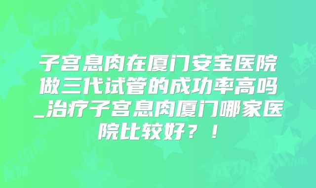 子宫息肉在厦门安宝医院做三代试管的成功率高吗_治疗子宫息肉厦门哪家医院比较好？！
