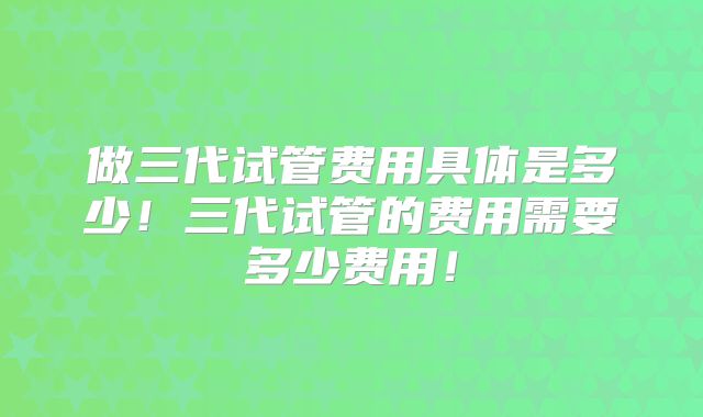 做三代试管费用具体是多少!三代试管的费用需要多少费用!