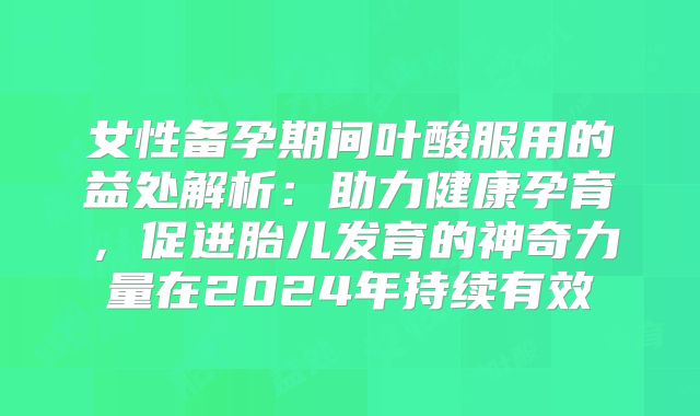 女性备孕期间叶酸服用的益处解析：助力健康孕育，促进胎儿发育的神奇力量在2024年持续有效