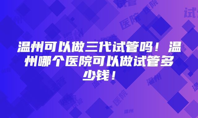 温州可以做三代试管吗！温州哪个医院可以做试管多少钱！
