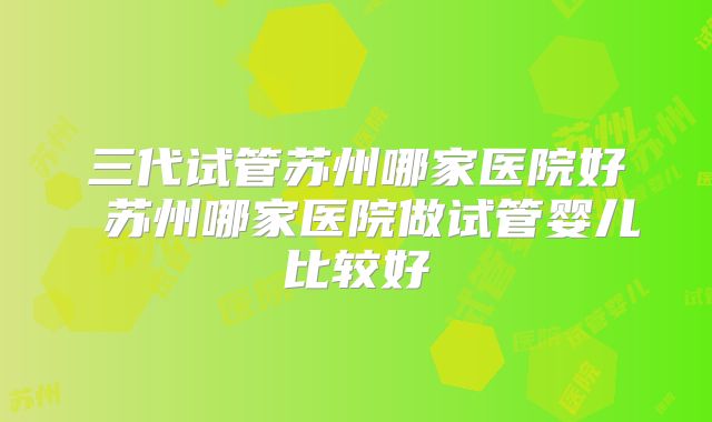 三代试管苏州哪家医院好 苏州哪家医院做试管婴儿比较好