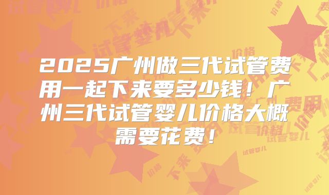 2025广州做三代试管费用一起下来要多少钱！广州三代试管婴儿价格大概需要花费！