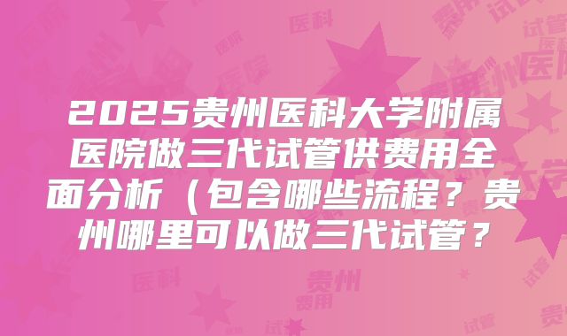 2025贵州医科大学附属医院做三代试管供费用全面分析（包含哪些流程？贵州哪里可以做三代试管？