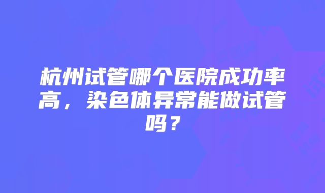 杭州试管哪个医院成功率高，染色体异常能做试管吗？