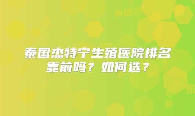 泰国杰特宁生殖医院排名靠前吗？如何选？