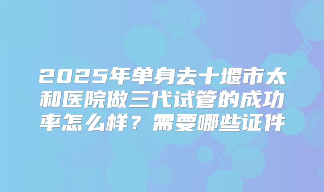 2025年单身去十堰市太和医院做三代试管的成功率怎么样?需要哪些证件