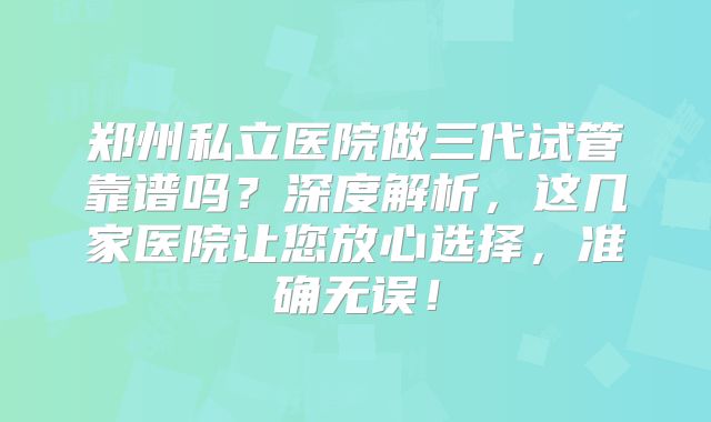 郑州私立医院做三代试管靠谱吗？深度解析，这几家医院让您放心选择，准确无误！