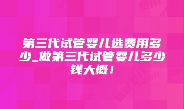 第三代试管婴儿选费用多少_做第三代试管婴儿多少钱大概！