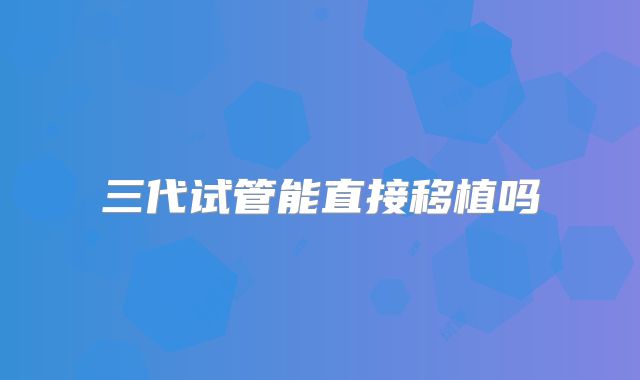 三代试管能直接移植吗